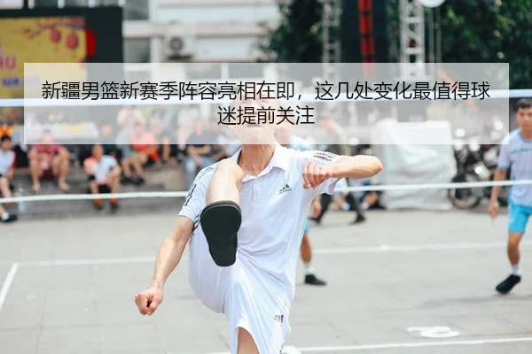 新疆男篮新赛季阵容亮相在即，这几处变化最值得球迷提前关注