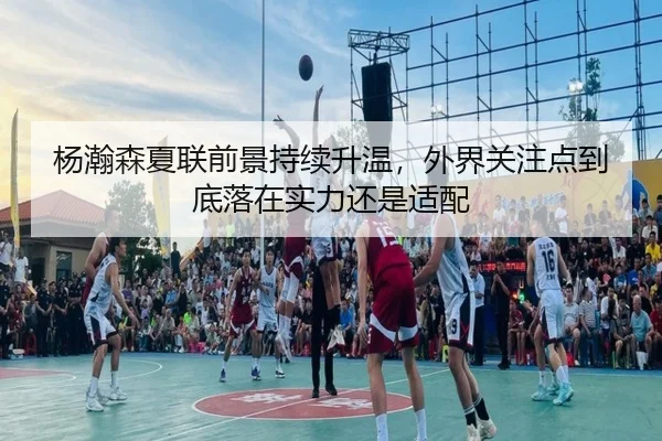 杨瀚森夏联前景持续升温，外界关注点到底落在实力还是适配
